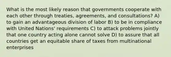 What is the most likely reason that governments cooperate with each other through treaties, agreements, and consultations? A) to gain an advantageous division of labor B) to be in compliance with United Nations' requirements C) to attack problems jointly that one country acting alone cannot solve D) to assure that all countries get an equitable share of taxes from multinational enterprises