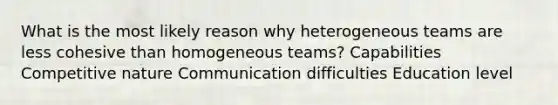 What is the most likely reason why heterogeneous teams are less cohesive than homogeneous teams? Capabilities Competitive nature Communication difficulties Education level