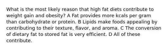 What is the most likely reason that high fat diets contribute to weight gain and obesity? A Fat provides more kcals per gram than carbohydrate or protein. B Lipids make foods appealing by contributing to their texture, flavor, and aroma. C The conversion of dietary fat to stored fat is very efficient. D All of these contribute.