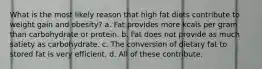 What is the most likely reason that high fat diets contribute to weight gain and obesity? a. Fat provides more kcals per gram than carbohydrate or protein. b. Fat does not provide as much satiety as carbohydrate. c. The conversion of dietary fat to stored fat is very efficient. d. All of these contribute.