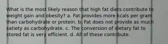 What is the most likely reason that high fat diets contribute to weight gain and obesity? a. Fat provides more kcals per gram than carbohydrate or protein. b. Fat does not provide as much satiety as carbohydrate. c. The conversion of dietary fat to stored fat is very efficient. d. All of these contribute.