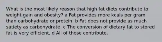 What is the most likely reason that high fat diets contribute to weight gain and obesity? a Fat provides more kcals per gram than carbohydrate or protein. b Fat does not provide as much satiety as carbohydrate. c The conversion of dietary fat to stored fat is very efficient. d All of these contribute.