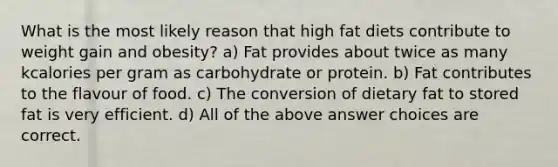 What is the most likely reason that high fat diets contribute to weight gain and obesity? a) Fat provides about twice as many kcalories per gram as carbohydrate or protein. b) Fat contributes to the flavour of food. c) The conversion of dietary fat to stored fat is very efficient. d) All of the above answer choices are correct.