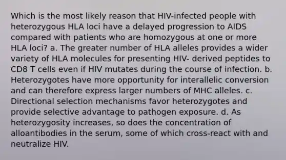 Which is the most likely reason that HIV-infected people with heterozygous HLA loci have a delayed progression to AIDS compared with patients who are homozygous at one or more HLA loci? a. The greater number of HLA alleles provides a wider variety of HLA molecules for presenting HIV- derived peptides to CD8 T cells even if HIV mutates during the course of infection. b. Heterozygotes have more opportunity for interallelic conversion and can therefore express larger numbers of MHC alleles. c. Directional selection mechanisms favor heterozygotes and provide selective advantage to pathogen exposure. d. As heterozygosity increases, so does the concentration of alloantibodies in the serum, some of which cross-react with and neutralize HIV.