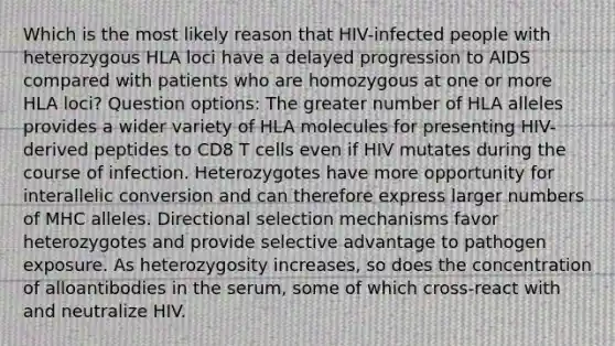 Which is the most likely reason that HIV-infected people with heterozygous HLA loci have a delayed progression to AIDS compared with patients who are homozygous at one or more HLA loci? Question options: The greater number of HLA alleles provides a wider variety of HLA molecules for presenting HIV-derived peptides to CD8 T cells even if HIV mutates during the course of infection. Heterozygotes have more opportunity for interallelic conversion and can therefore express larger numbers of MHC alleles. Directional selection mechanisms favor heterozygotes and provide selective advantage to pathogen exposure. As heterozygosity increases, so does the concentration of alloantibodies in the serum, some of which cross-react with and neutralize HIV.