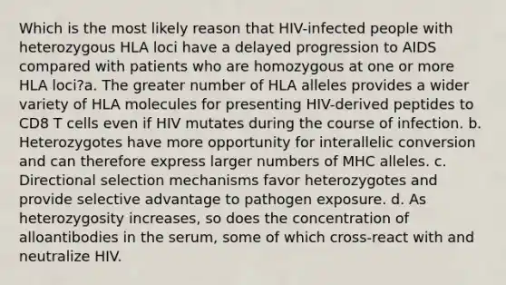 Which is the most likely reason that HIV-infected people with heterozygous HLA loci have a delayed progression to AIDS compared with patients who are homozygous at one or more HLA loci?a. The greater number of HLA alleles provides a wider variety of HLA molecules for presenting HIV-derived peptides to CD8 T cells even if HIV mutates during the course of infection. b. Heterozygotes have more opportunity for interallelic conversion and can therefore express larger numbers of MHC alleles. c. Directional selection mechanisms favor heterozygotes and provide selective advantage to pathogen exposure. d. As heterozygosity increases, so does the concentration of alloantibodies in the serum, some of which cross-react with and neutralize HIV.