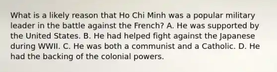 What is a likely reason that Ho Chi Minh was a popular military leader in the battle against the French? A. He was supported by the United States. B. He had helped fight against the Japanese during WWII. C. He was both a communist and a Catholic. D. He had the backing of the colonial powers.