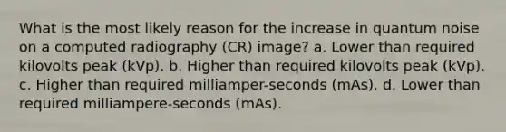 What is the most likely reason for the increase in quantum noise on a computed radiography (CR) image? a. Lower than required kilovolts peak (kVp). b. Higher than required kilovolts peak (kVp). c. Higher than required milliamper-seconds (mAs). d. Lower than required milliampere-seconds (mAs).