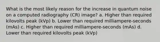 What is the most likely reason for the increase in quantum noise on a computed radiography (CR) image? a. Higher than required kilovolts peak (kVp) b. Lower than required milliampere-seconds (mAs) c. Higher than required milliampere-seconds (mAs) d. Lower than required kilovolts peak (kVp)