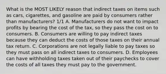 What is the MOST LIKELY reason that indirect taxes on items such as cars, cigarettes, and gasoline are paid by consumers rather than manufacturers? 1/1 A. Manufacturers do not want to impact profits by bearing the cost of the tax, so they pass the cost on to consumers. B. Consumers are willing to pay indirect taxes because they can deduct the costs of those taxes on their annual tax return. C. Corporations are not legally liable to pay taxes so they must pass on all indirect taxes to consumers. D. Employees can have withholding taxes taken out of their paychecks to cover the costs of all taxes they must pay to the government.