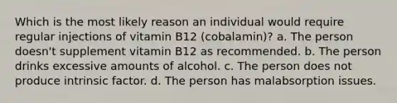 Which is the most likely reason an individual would require regular injections of vitamin B12 (cobalamin)? a. The person doesn't supplement vitamin B12 as recommended. b. The person drinks excessive amounts of alcohol. c. The person does not produce intrinsic factor. d. The person has malabsorption issues.