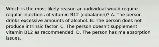 Which is the most likely reason an individual would require regular injections of vitamin B12 (cobalamin)? A. The person drinks excessive amounts of alcohol. B. The person does not produce intrinsic factor. C. The person doesn't supplement vitamin B12 as recommended. D. The person has malabsorption issues.