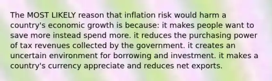 The MOST LIKELY reason that inflation risk would harm a country's economic growth is because: it makes people want to save more instead spend more. it reduces the purchasing power of tax revenues collected by the government. it creates an uncertain environment for borrowing and investment. it makes a country's currency appreciate and reduces net exports.