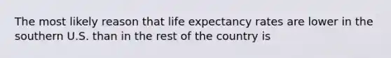 The most likely reason that life expectancy rates are lower in the southern U.S. than in the rest of the country is