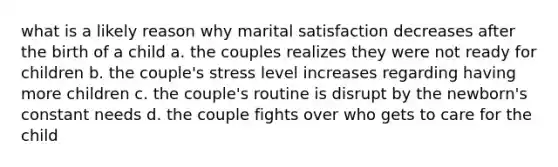 what is a likely reason why marital satisfaction decreases after the birth of a child a. the couples realizes they were not ready for children b. the couple's stress level increases regarding having more children c. the couple's routine is disrupt by the newborn's constant needs d. the couple fights over who gets to care for the child