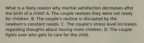 What is a likely reason why marital satisfaction decreases after the birth of a child? A. The couple realizes they were not ready for children. B. The couple's routine is disrupted by the newborn's constant needs. C. The couple's stress level increases regarding thoughts about having more children. D. The couple fights over who gets to care for the child.