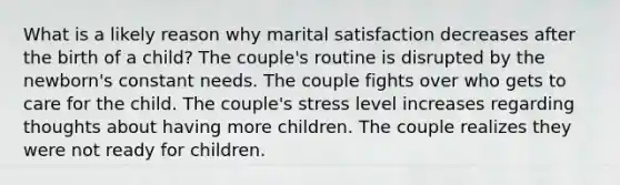 What is a likely reason why marital satisfaction decreases after the birth of a child? The couple's routine is disrupted by the newborn's constant needs. The couple fights over who gets to care for the child. The couple's stress level increases regarding thoughts about having more children. The couple realizes they were not ready for children.