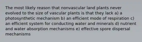 The most likely reason that nonvascular land plants never evolved to the size of vascular plants is that they lack a) a photosynthetic mechanism b) an efficient mode of respiration c) an efficient system for conducting water and minerals d) nutrient and water absorption mechanisms e) effective spore dispersal mechanisms