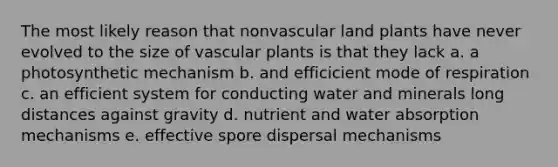 The most likely reason that nonvascular land plants have never evolved to the size of vascular plants is that they lack a. a photosynthetic mechanism b. and efficicient mode of respiration c. an efficient system for conducting water and minerals long distances against gravity d. nutrient and water absorption mechanisms e. effective spore dispersal mechanisms