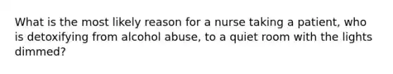 What is the most likely reason for a nurse taking a patient, who is detoxifying from alcohol abuse, to a quiet room with the lights dimmed?