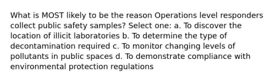 What is MOST likely to be the reason Operations level responders collect public safety samples? Select one: a. To discover the location of illicit laboratories b. To determine the type of decontamination required c. To monitor changing levels of pollutants in public spaces d. To demonstrate compliance with environmental protection regulations