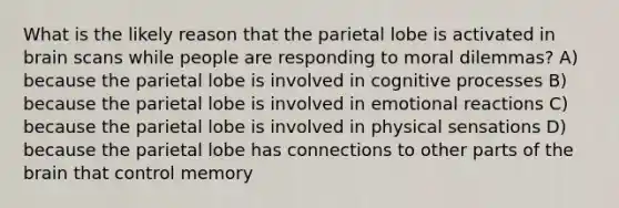 What is the likely reason that the parietal lobe is activated in brain scans while people are responding to moral dilemmas? A) because the parietal lobe is involved in cognitive processes B) because the parietal lobe is involved in emotional reactions C) because the parietal lobe is involved in physical sensations D) because the parietal lobe has connections to other parts of the brain that control memory