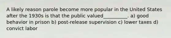 A likely reason parole become more popular in the United States after the 1930s is that the public valued__________. a) good behavior in prison b) post-release supervision c) lower taxes d) convict labor