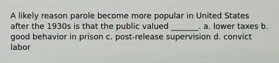 A likely reason parole become more popular in United States after the 1930s is that the public valued _______. a. lower taxes b. good behavior in prison c. post-release supervision d. convict labor