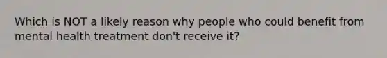 Which is NOT a likely reason why people who could benefit from mental health treatment don't receive it?