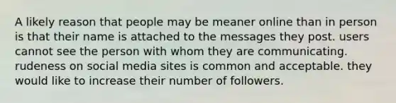 A likely reason that people may be meaner online than in person is that their name is attached to the messages they post. users cannot see the person with whom they are communicating. rudeness on social media sites is common and acceptable. they would like to increase their number of followers.