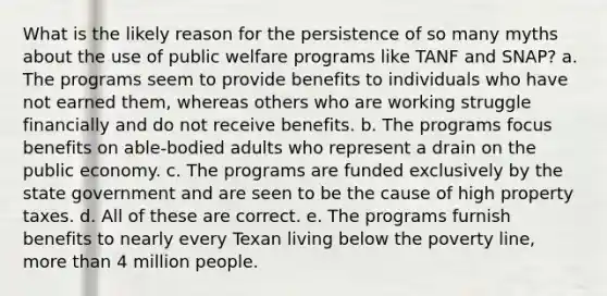 What is the likely reason for the persistence of so many myths about the use of public welfare programs like TANF and SNAP? a. The programs seem to provide benefits to individuals who have not earned them, whereas others who are working struggle financially and do not receive benefits. b. The programs focus benefits on able-bodied adults who represent a drain on the public economy. c. The programs are funded exclusively by the state government and are seen to be the cause of high property taxes. d. All of these are correct. e. The programs furnish benefits to nearly every Texan living below the poverty line, more than 4 million people.