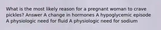 What is the most likely reason for a pregnant woman to crave pickles? Answer A change in hormones A hypoglycemic episode A physiologic need for fluid A physiologic need for sodium