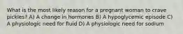 What is the most likely reason for a pregnant woman to crave pickles? A) A change in hormones B) A hypoglycemic episode C) A physiologic need for fluid D) A physiologic need for sodium
