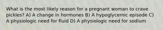 What is the most likely reason for a pregnant woman to crave pickles? A) A change in hormones B) A hypoglycemic episode C) A physiologic need for fluid D) A physiologic need for sodium