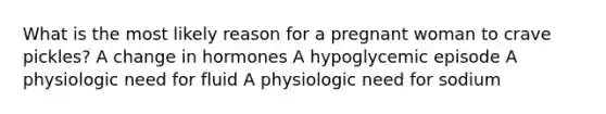 What is the most likely reason for a pregnant woman to crave pickles? A change in hormones A hypoglycemic episode A physiologic need for fluid A physiologic need for sodium