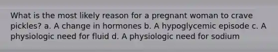 What is the most likely reason for a pregnant woman to crave pickles? a. A change in hormones b. A hypoglycemic episode c. A physiologic need for fluid d. A physiologic need for sodium
