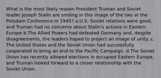 What is the most likely reason President Truman and Soviet leader Joseph Stalin are smiling in this image of the two at the Potsdam Conference in 1945? a.U.S.-Soviet relations were good, and Truman had no concerns about Stalin's actions in Eastern Europe b.The Allied Powers had defeated Germany and, despite disagreements, the leaders hoped to project an image of unity. c. The United States and the Soviet Union had successfully cooperated to bring an end to the Pacific Campaign. d.The Soviet Union has recently allowed elections in occupied Eastern Europe, and Truman looked forward to a closer relationship with the Soviet Union.