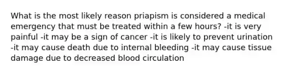 What is the most likely reason priapism is considered a medical emergency that must be treated within a few hours? -it is very painful -it may be a sign of cancer -it is likely to prevent urination -it may cause death due to internal bleeding -it may cause tissue damage due to decreased blood circulation