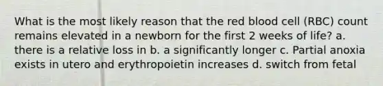 What is the most likely reason that the red blood cell (RBC) count remains elevated in a newborn for the first 2 weeks of life? a. there is a relative loss in b. a significantly longer c. Partial anoxia exists in utero and erythropoietin increases d. switch from fetal