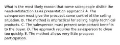 What is the most likely reason that some salespeople dislike the need-satisfaction sales presentation approach? A. The salesperson must give the prospect some control of the selling situation. B. The method is impractical for selling highly technical products. C. The salesperson must present unimportant benefits to the buyer. D. The approach requires the salesperson to close too quickly. E. The method allows very little prospect participation.