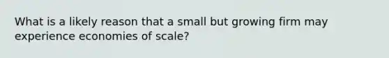 What is a likely reason that a small but growing firm may experience economies of scale?