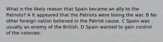 What is the likely reason that Spain became an ally to the Patriots? A It appeared that the Patriots were losing the war. B No other foreign nation believed in the Patriot cause. C Spain was usually an enemy of the British. D Spain wanted to gain control of the colonies.