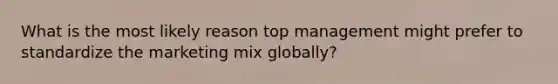 What is the most likely reason top management might prefer to standardize the marketing mix globally?