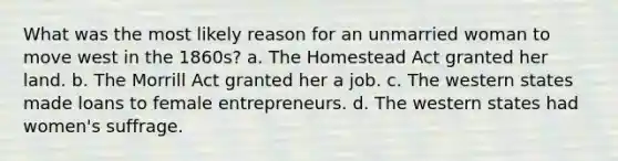 What was the most likely reason for an unmarried woman to move west in the 1860s? a. The Homestead Act granted her land. b. The Morrill Act granted her a job. c. The western states made loans to female entrepreneurs. d. The western states had women's suffrage.