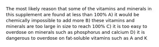 The most likely reason that some of the vitamins and minerals in this supplement are found at less than 100% A) it would be chemically impossible to add more B) these vitamins and minerals are too large in size to reach 100% C) it is too easy to overdose on minerals such as phosphorus and calcium D) it is dangerous to overdose on fat-soluble vitamins such as A and K