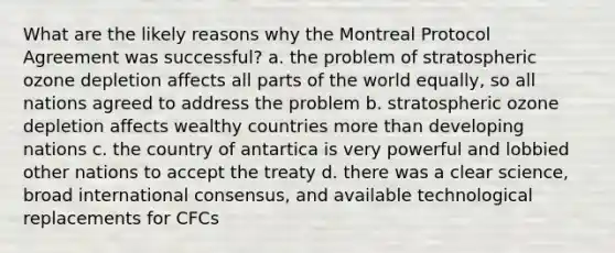 What are the likely reasons why the Montreal Protocol Agreement was successful? a. the problem of stratospheric ozone depletion affects all parts of the world equally, so all nations agreed to address the problem b. stratospheric ozone depletion affects wealthy countries more than developing nations c. the country of antartica is very powerful and lobbied other nations to accept the treaty d. there was a clear science, broad international consensus, and available technological replacements for CFCs