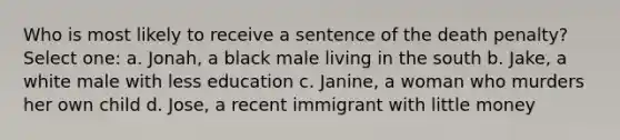 Who is most likely to receive a sentence of the death penalty? Select one: a. Jonah, a black male living in the south b. Jake, a white male with less education c. Janine, a woman who murders her own child d. Jose, a recent immigrant with little money