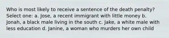 Who is most likely to receive a sentence of the death penalty? Select one: a. Jose, a recent immigrant with little money b. Jonah, a black male living in the south c. Jake, a white male with less education d. Janine, a woman who murders her own child