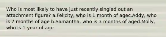 Who is most likely to have just recently singled out an attachment figure? a.Felicity, who is 1 month of agec.Addy, who is 7 months of age b.Samantha, who is 3 months of aged.Molly, who is 1 year of age