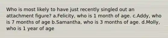 Who is most likely to have just recently singled out an attachment figure? a.Felicity, who is 1 month of age. c.Addy, who is 7 months of age b.Samantha, who is 3 months of age. d.Molly, who is 1 year of age